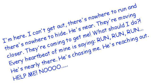 I m here. I can t get out, there s nowhere to run and there s nowhere to hide. He s near. They re moving closer. They re coming to get me! What should I do?! Every heartbeat of mine is saying: RUN, RUN, RUN... He s nearly there. He s chasing me. He s reaching out. HELP ME! NOOOO..... 